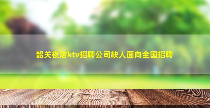 韶关夜店ktv招聘公司缺人面向全国招聘